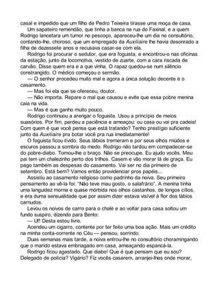 casal e impedido que um filho de Pedro Teixeira tirasse uma moça de casa. 
Um sapateiro remendão, que tinha a banca na rua do Faxinal, e a quem 
Rodrigo lancetara um tumor no pescoço, apareceu-lhe um dia no consultório, 
contando-lhe, choroso, que um empregado da Auxiliaire lhe havia desonrado a 
filha de dezessete anos e recusava casar-se com ela. 
Rodrigo foi procurar o sedutor, que era foguista, e encontrou-o nas oficinas 
da estação, junto da locomotiva, vestido de zuarte, com a cara riscada de 
carvão. Disse quem era e a que vinha. O rapaz quedou-se num silêncio 
constrangido. O médico começou o sermão. 
— O senhor procedeu muito mal e agora a única solução decente é o 
casamento. 
— Mas foi ela que se ofereceu, doutor. 
— Não importa. Repare o mal que causou e evite que essa pobre menina 
caia na vida. 
— Mas é que ganho muito pouco. 
Rodrigo continuou a arengar o foguista. Usou a princípio de meios 
suasórios. Por fim, perdeu a paciência e ameaçou: ou casa ou vai pra cadeia! 
Com quem é que você pensa que está tratando? Tenho prestígio suficiente 
junto da Auxiliaire pra botar você pra rua imediatamente! 
O foguista ficou lívido. Seus lábios tremeram e por seus olhos miúdos e 
escuros passou a sombra do medo. Rodrigo não tardou em compadecer-se 
do pobre-diabo. Tomou-lhe o braço. Não se preocupe. Eu ajudo vocês. Meu 
pai tem um chalezinho perto dos trilhos. Casem e vão morar lá de graça. Eu 
pago também as despesas do casamento. Vai ser no dia primeiro de 
setembro. Está bem? Vamos então providenciar pros papéis... 
Assistiu ao casamento religioso como padrinho da noiva. Seu primeiro 
pensamento ao vê-la foi: “Não teve mau gosto, o salafrário”. A menina tinha 
uma languidez morna e quase mórbida nos olhos castanhos, de longos cílios, 
e era duma sensualidade que por assim dizer estava visível à flor dos lábios 
carnudos. 
Levou os noivos de carro para o chalé e ao voltar para casa soltou um 
fundo suspiro, dizendo para Bento: 
— Uf! Desta estou livre. 
Acendeu um cigarro, contente por ter feito uma boa ação. Mais um crédito 
na minha conta-corrente no Céu — pensou, sorrindo. 
Duas semanas mais tarde, a noiva entrou-lhe no consultório choramingando 
que o marido estava embriagado em casa, ameaçando espancá-la. 
Rodrigo ficou agastado. Que diabo! Que é que pensam que eu sou? 
Delegado de polícia? Vigário? Fiz vocês casarem, arranjei-lhes onde morar, 
 