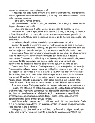 paguei as despesas, que mais querem? 
A rapariga não dizia nada, limitava-se a chorar de mansinho, mordendo os 
lábios, apertando os olhos e deixando que as lágrimas lhe escorressem livres 
pelo rosto cor de oliva. 
— Está bem. Vamos embora. 
Mandou o boleeiro trazer o carro, entrou nele com a moça e cinco minutos 
depois chegavam ao chalé. 
— M’espere aqui que já volto, Bento. Se precisar de auxílio, eu grito. 
Entraram. O chalé era pequeno, mas asseado e alegre. Rodrigo encontrou 
o ferroviário estirado na cama, de borco, a ressonar, com uma garrafa de 
cachaça ao lado. Olhou para a rapariga, como a pedir-lhe uma explicação. Ela 
balbuciou: 
— Ind’agorinha ele estava acordado, querendo surrar em mim. 
Saíram do quarto e fecharam a porta. Rodrigo voltou-se para a menina e 
pôs-se a dar-lhe conselhos. Tenha juízo, procure conversar direitinho com seu 
marido, seja boa para ele, não perca a esperança, vocês são muito novos... 
Continuou a falar, sem prestar muita atenção ao que dizia, os olhos sempre 
fitos na interlocutora, que o mirava dum jeito que começava a deixá-lo 
perturbado. Calou-se, e o silêncio que se fez naquela sala sombria, de janelas 
fechadas, foi tão sugestivo, que ele de súbito teve uma consciência 
agudíssima da presença daquele corpo cálido e jovem ali junto do seu. 
Continuou a falar... Pois é. Tenha paciência, com o tempo isso se arranja. 
Os seios dela arfavam, e em pensamento Rodrigo tomou-os nas mãos como 
se fossem limões verdes e rijos, e acariciou-os. Por que não? Por que não? 
Essa bruaquinha talvez nem saiba direito o que está fazendo. Mas acontece 
que eu sei. O melhor é ir embora antes que me metam noutra enrascada... 
Aquele idiota, bêbedo lá no quarto, sem saber direito o que tem em casa. 
Deus dá nozes... Sim, mas eu tenho dentes, e rijos. Morder esses limões. 
A morena sorria. Rodrigo estendeu os braços, enlaçou-a e puxou-a para si. 
Pensou nos chapéus de cobra que o corpo de Ondina tinha esmagado no 
chão do mato. Não havia cogumelos nas tábuas do chalé e a mulher do 
foguista, ao contrário da caboclinha do Angico, revelou uma experiência 
amorosa que o deixou surpreendido. Onde, diabo, essas rapariguinhas 
aprendem tanta coisa em tão pouco tempo? 
Instinto — refletiu ele ao sair do chalé, um quarto de hora mais tarde. Onde 
é que os animais aprendem? Em alguma escola? Em algum compêndio? Não. 
Puro instinto. Sexo é instinto. 
Não gostou do olhar oblíquo e malicioso que Bento lhe dirigiu, quando ele 
subiu para o carro. Será que o patife suspeita de alguma coisa? Será que 
 