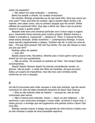 andou me espiando? 
— Me metem em cada embrulho! — exclamou. 
Bento fez estalar o chicote. Os cavalos arrancaram. 
No caminho, Rodrigo arrependeu-se do que havia feito. Será que nunca vou 
criar juízo? Traço uma linha de conduta, sigo-a durante algum tempo e de 
repente, sem saber como, caio no primeiro alçapão que me armam. Minha 
afilhada de casamento! Bom. Que seja a última vez. Mas o que eu preciso 
mesmo é casar o quanto antes! 
Naquela noite teve uma conversa particular com o futuro sogro e sugeriu 
que o casamento fosse marcado para outubro próximo. Babalo chamou a 
mulher e consultou-a. Impossível! — declarou D. Titina. O enxoval da Flora 
ainda estava atrasado. Então novembro! — contemporizou Rodrigo. A futura 
sogra sacudiu negativamente a cabeça. Também não dá, é muito em cima do 
laço... Pra que tanta pressa? Até nem fica direito. Por que não deixam a coisa 
pro ano que vem? 
Rodrigo saltou da cadeira: 
— Isso não! 
Babalo picava fumo, fleumático, olhando para o futuro genro como que a 
divertir-se com seu açodamento. 
— Não se afobe. Vá comendo os bolinhos da Titina. Tem tempo! Depôs 
conversaremos. 
Depôs! Depôs! Sempre depôs! As eternas conveniências sociais, os 
eternos “não se pode”, o medo dos filhos da Candinha, da boca do povo! 
Soltou um suspiro de impaciência, mas não teve outro remédio senão 
conformar-se com a situação. 
6 
Um dia foi procurado pelo irmão Jacques e mais dois maristas, que lhe vieram 
comunicar ter sido ele eleito presidente honorário do Sport Club Charrua. 
— Mas eu não entendo nada de futebol! — escusou-se, não de todo 
contrariado pela notícia. 
— Não é mesmo para entender, doutor — disse um dos religiosos. — Só 
queremos o seu nome para prestigiar o nosso clube. Já temos o nosso time, o 
nosso ground, e domingo que vem jogaremos uma partida contra o Sport Club 
Cruz Alta. 
Rodrigo mandou buscar à adega uma garrafa de vinho branco e bebeu com 
os três maristas à saúde da nova sociedade esportiva. 
 