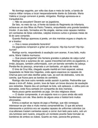 No domingo seguinte, por volta das duas e meia da tarde, a banda de 
música militar rompeu a tocar inesperadamente diante do Sobrado. Maria 
Valéria e Licurgo correram à janela, intrigados. Rodrigo apressou-se a 
tranquilizá-los. 
— Não se assustem! Devem ser os jogadores. 
De fato, no meio da rua, à frente da banda do Regimento de Infantaria, 
achava-se um dos filhos do Pedro Teixeira, empunhando uma grande bandeira 
tricolor. A seu lado, formados em fila singela, viamse onze rapazes metidos 
em camisetas de listas coloridas, calções brancos curtos e grossas meias de 
lã de cano comprido. 
Quando Rodrigo apareceu à janela, um dos maristas ergueu o chapéu no 
ar e bradou: 
— Viva o nosso presidente honorário! 
Os jogadores romperam a gritar em uníssono: Hip-hip-hurrah! Hip-hip-hurrah! 
Rodrigo sorria, respondendo à saudação com acenos. A seu lado, muito 
séria, Maria Valéria murmurou: 
— Que pouca-vergonha! Uns homens grandes e peludos de calça curta! 
Rodrigo teve a surpresa de ver, quase irreconhecível entre os jogadores, o 
irmão Jacques, também uniformizado, com um barrete vermelho na cabeça. 
Pendia-lhe do pescoço, amarrado a um barbante, um apito de metal. 
O time de Cruz Alta, chegado aquela manhã em trem especial, estava 
hospedado no Hotel dos Viajantes, onde agora esperava os rapazes do 
Charrua para com eles desfilar pelas ruas, ao som de dobrados, rumo da 
cancha, que ficava para as bandas do cemitério. 
Rodrigo não teve outro remédio senão assistir à partida. Pediramlhe que 
desse o kick-off. Antes, porém, teve de fazer um breve discurso de saudação 
aos visitantes. Depois deu um pontapé na bola, sob aplausos, e voltou para as 
bancadas, onde ficou sentado em companhia de dois maristas. 
Havia pouca gente assistindo ao jogo. Um dos religiosos disse: 
— O doutor compreende, é um esporte novo e o povo ainda não está 
familiarizado com ele. Mas dentro de alguns anos o futebol terá muitos 
aficionados. 
Entrou a explicar as regras do jogo a Rodrigo, que não conseguiu 
interessar-se por elas e muito menos compreendê-las. O que ele achava 
interessante e pictórico era ver aqueles rapazes de uniformes coloridos (os 
cruz-altenses traziam camisetas azuis) a correr dum lado para outro, sob um 
céu luminoso sem nuvens, enquanto um nordeste picante fazia tremular as 
bandeiras de ambos os clubes. Quanto ao mais, parecia-lhe grotesco, 
 