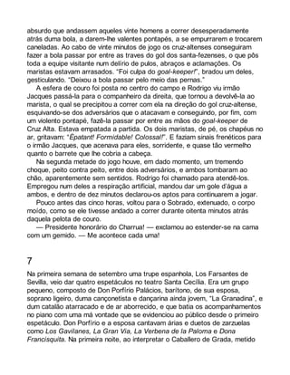 absurdo que andassem aqueles vinte homens a correr desesperadamente 
atrás duma bola, a darem-lhe valentes pontapés, a se empurrarem e trocarem 
caneladas. Ao cabo de vinte minutos de jogo os cruz-altenses conseguiram 
fazer a bola passar por entre as traves do gol dos santa-fezenses, o que pôs 
toda a equipe visitante num delírio de pulos, abraços e aclamações. Os 
maristas estavam arrasados. “Foi culpa do goal-keeper!”, bradou um deles, 
gesticulando. “Deixou a bola passar pelo meio das pernas.” 
A esfera de couro foi posta no centro do campo e Rodrigo viu irmão 
Jacques passá-la para o companheiro da direita, que tornou a devolvê-la ao 
marista, o qual se precipitou a correr com ela na direção do gol cruz-altense, 
esquivando-se dos adversários que o atacavam e conseguindo, por fim, com 
um violento pontapé, fazê-la passar por entre as mãos do goal-keeper de 
Cruz Alta. Estava empatada a partida. Os dois maristas, de pé, os chapéus no 
ar, gritavam: “Épatant! Formidable! Colossal!”. E faziam sinais frenéticos para 
o irmão Jacques, que acenava para eles, sorridente, e quase tão vermelho 
quanto o barrete que lhe cobria a cabeça. 
Na segunda metade do jogo houve, em dado momento, um tremendo 
choque, peito contra peito, entre dois adversários, e ambos tombaram ao 
chão, aparentemente sem sentidos. Rodrigo foi chamado para atendê-los. 
Empregou num deles a respiração artificial, mandou dar um gole d’água a 
ambos, e dentro de dez minutos declarou-os aptos para continuarem a jogar. 
Pouco antes das cinco horas, voltou para o Sobrado, extenuado, o corpo 
moído, como se ele tivesse andado a correr durante oitenta minutos atrás 
daquela pelota de couro. 
— Presidente honorário do Charrua! — exclamou ao estender-se na cama 
com um gemido. — Me acontece cada uma! 
7 
Na primeira semana de setembro uma trupe espanhola, Los Farsantes de 
Sevilla, veio dar quatro espetáculos no teatro Santa Cecília. Era um grupo 
pequeno, composto de Don Porfírio Palácios, barítono, de sua esposa, 
soprano ligeiro, duma cançonetista e dançarina ainda jovem, “La Granadina”, e 
dum catalão atarracado e de ar aborrecido, e que batia os acompanhamentos 
no piano com uma má vontade que se evidenciou ao público desde o primeiro 
espetáculo. Don Porfírio e a esposa cantavam árias e duetos de zarzuelas 
como Los Gavilanes, La Gran Via, La Verbena de la Paloma e Dona 
Francisquita. Na primeira noite, ao interpretar o Caballero de Grada, metido 
 
