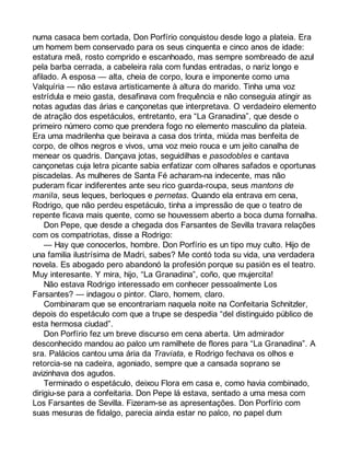 numa casaca bem cortada, Don Porfírio conquistou desde logo a plateia. Era 
um homem bem conservado para os seus cinquenta e cinco anos de idade: 
estatura meã, rosto comprido e escanhoado, mas sempre sombreado de azul 
pela barba cerrada, a cabeleira rala com fundas entradas, o nariz longo e 
afilado. A esposa — alta, cheia de corpo, loura e imponente como uma 
Valquíria — não estava artisticamente à altura do marido. Tinha uma voz 
estrídula e meio gasta, desafinava com frequência e não conseguia atingir as 
notas agudas das árias e cançonetas que interpretava. O verdadeiro elemento 
de atração dos espetáculos, entretanto, era “La Granadina”, que desde o 
primeiro número como que prendera fogo no elemento masculino da plateia. 
Era uma madrilenha que beirava a casa dos trinta, miúda mas benfeita de 
corpo, de olhos negros e vivos, uma voz meio rouca e um jeito canalha de 
menear os quadris. Dançava jotas, seguidilhas e pasodobles e cantava 
cançonetas cuja letra picante sabia enfatizar com olhares safados e oportunas 
piscadelas. As mulheres de Santa Fé acharam-na indecente, mas não 
puderam ficar indiferentes ante seu rico guarda-roupa, seus mantons de 
manila, seus leques, berloques e pernetas. Quando ela entrava em cena, 
Rodrigo, que não perdeu espetáculo, tinha a impressão de que o teatro de 
repente ficava mais quente, como se houvessem aberto a boca duma fornalha. 
Don Pepe, que desde a chegada dos Farsantes de Sevilla travara relações 
com os compatriotas, disse a Rodrigo: 
— Hay que conocerlos, hombre. Don Porfírio es un tipo muy culto. Hijo de 
una familia ilustrísima de Madri, sabes? Me contó toda su vida, una verdadera 
novela. Es abogado pero abandonó la profesión porque su pasión es el teatro. 
Muy interesante. Y mira, hijo, “La Granadina”, coño, que mujercita! 
Não estava Rodrigo interessado em conhecer pessoalmente Los 
Farsantes? — indagou o pintor. Claro, homem, claro. 
Combinaram que se encontrariam naquela noite na Confeitaria Schnitzler, 
depois do espetáculo com que a trupe se despedia “del distinguido público de 
esta hermosa ciudad”. 
Don Porfírio fez um breve discurso em cena aberta. Um admirador 
desconhecido mandou ao palco um ramilhete de flores para “La Granadina”. A 
sra. Palácios cantou uma ária da Traviata, e Rodrigo fechava os olhos e 
retorcia-se na cadeira, agoniado, sempre que a cansada soprano se 
avizinhava dos agudos. 
Terminado o espetáculo, deixou Flora em casa e, como havia combinado, 
dirigiu-se para a confeitaria. Don Pepe lá estava, sentado a uma mesa com 
Los Farsantes de Sevilla. Fizeram-se as apresentações. Don Porfírio com 
suas mesuras de fidalgo, parecia ainda estar no palco, no papel dum 
 