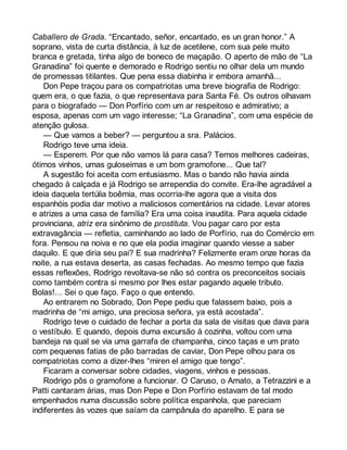 Caballero de Grada. “Encantado, señor, encantado, es un gran honor.” A 
soprano, vista de curta distância, à luz de acetilene, com sua pele muito 
branca e gretada, tinha algo de boneco de maçapão. O aperto de mão de “La 
Granadina” foi quente e demorado e Rodrigo sentiu no olhar dela um mundo 
de promessas titilantes. Que pena essa diabinha ir embora amanhã... 
Don Pepe traçou para os compatriotas uma breve biografia de Rodrigo: 
quem era, o que fazia, o que representava para Santa Fé. Os outros olhavam 
para o biografado — Don Porfírio com um ar respeitoso e admirativo; a 
esposa, apenas com um vago interesse; “La Granadina”, com uma espécie de 
atenção gulosa. 
— Que vamos a beber? — perguntou a sra. Palácios. 
Rodrigo teve uma ideia. 
— Esperem. Por que não vamos lá para casa? Temos melhores cadeiras, 
ótimos vinhos, umas guloseimas e um bom gramofone... Que tal? 
A sugestão foi aceita com entusiasmo. Mas o bando não havia ainda 
chegado à calçada e já Rodrigo se arrependia do convite. Era-lhe agradável a 
ideia daquela tertúlia boêmia, mas ocorria-lhe agora que a visita dos 
espanhóis podia dar motivo a maliciosos comentários na cidade. Levar atores 
e atrizes a uma casa de família? Era uma coisa inaudita. Para aquela cidade 
provinciana, atriz era sinônimo de prostituta. Vou pagar caro por esta 
extravagância — refletia, caminhando ao lado de Porfírio, rua do Comércio em 
fora. Pensou na noiva e no que ela podia imaginar quando viesse a saber 
daquilo. E que diria seu pai? E sua madrinha? Felizmente eram onze horas da 
noite, a rua estava deserta, as casas fechadas. Ao mesmo tempo que fazia 
essas reflexões, Rodrigo revoltava-se não só contra os preconceitos sociais 
como também contra si mesmo por lhes estar pagando aquele tributo. 
Bolas!... Sei o que faço. Faço o que entendo. 
Ao entrarem no Sobrado, Don Pepe pediu que falassem baixo, pois a 
madrinha de “mi amigo, una preciosa señora, ya está acostada”. 
Rodrigo teve o cuidado de fechar a porta da sala de visitas que dava para 
o vestíbulo. E quando, depois duma excursão à cozinha, voltou com uma 
bandeja na qual se via uma garrafa de champanha, cinco taças e um prato 
com pequenas fatias de pão barradas de caviar, Don Pepe olhou para os 
compatriotas como a dizer-lhes “miren el amigo que tengo”. 
Ficaram a conversar sobre cidades, viagens, vinhos e pessoas. 
Rodrigo pôs o gramofone a funcionar. O Caruso, o Amato, a Tetrazzini e a 
Patti cantaram árias, mas Don Pepe e Don Porfírio estavam de tal modo 
empenhados numa discussão sobre política espanhola, que pareciam 
indiferentes às vozes que saíam da campânula do aparelho. E para se 
 