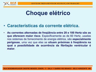 GESTÃO DE TREINAMENTOS DE SEGURANÇA DO TRABALHO




                      Choque elétrico

• Características da corrente elétrica.
• As correntes alternadas de freqüência entre 20 e 100 Hertz são as
  que oferecem maior risco. Especificamente as de 60 Hertz, usadas
  nos sistemas de fornecimento de energia elétrica, são especialmente
  perigosas, uma vez que elas se situam próximas à freqüência na
  qual a possibilidade de ocorrência da fibrilação ventricular é
  maior.




RUA DESEMBARGADOR ONOFRE MENDES JÚNIOR, 13 - SALA 11 BAIRRO RIO BRANCO - BELO HORIZONTE MG
 