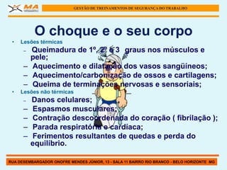GESTÃO DE TREINAMENTOS DE SEGURANÇA DO TRABALHO




           O choque e o seu corpo
 •   Lesões térmicas
      – Queimadura de 1º, 2º e 3 graus nos músculos e
        pele;
      – Aquecimento e dilatação dos vasos sangüíneos;
      – Aquecimento/carbonização de ossos e cartilagens;
      – Queima de terminações nervosas e sensoriais;
 •   Lesões não térmicas
      –   Danos celulares;
      –   Espasmos musculares;
      –   Contração descoordenada do coração ( fibrilação );
      –   Parada respiratória e cardíaca;
      –   Ferimentos resultantes de quedas e perda do
          equilíbrio.

RUA DESEMBARGADOR ONOFRE MENDES JÚNIOR, 13 - SALA 11 BAIRRO RIO BRANCO - BELO HORIZONTE MG
 