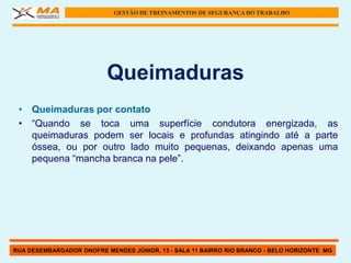 GESTÃO DE TREINAMENTOS DE SEGURANÇA DO TRABALHO




                          Queimaduras
 • Queimaduras por contato
 • “Quando se toca uma superfície condutora energizada, as
   queimaduras podem ser locais e profundas atingindo até a parte
   óssea, ou por outro lado muito pequenas, deixando apenas uma
   pequena “mancha branca na pele”.




RUA DESEMBARGADOR ONOFRE MENDES JÚNIOR, 13 - SALA 11 BAIRRO RIO BRANCO - BELO HORIZONTE MG
 