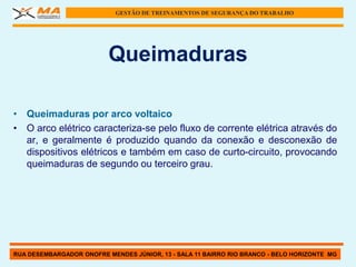 GESTÃO DE TREINAMENTOS DE SEGURANÇA DO TRABALHO




                          Queimaduras

• Queimaduras por arco voltaico
• O arco elétrico caracteriza-se pelo fluxo de corrente elétrica através do
  ar, e geralmente é produzido quando da conexão e desconexão de
  dispositivos elétricos e também em caso de curto-circuito, provocando
  queimaduras de segundo ou terceiro grau.




RUA DESEMBARGADOR ONOFRE MENDES JÚNIOR, 13 - SALA 11 BAIRRO RIO BRANCO - BELO HORIZONTE MG
 