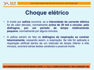 GESTÃO DE TREINAMENTOS DE SEGURANÇA DO TRABALHO




                      Choque elétrico
• A morte por asfixia ocorrerá, se a intensidade da corrente elétrica
  for de valor elevado, normalmente acima de 30 mA e circular, pelo
  diafragma, por um período de tempo relativamente
  pequeno, normalmente por alguns minutos.

• A asfixia advém do fato do diafragma da respiração se contrair
  tetanicamente, cessando assim, a respiração. Se não for aplicada a
  respiração artificial dentro de um intervalo de tempo inferior a três
  minutos, ocorrerá sérias lesões cerebrais e possível morte.




RUA DESEMBARGADOR ONOFRE MENDES JÚNIOR, 13 - SALA 11 BAIRRO RIO BRANCO - BELO HORIZONTE MG
 