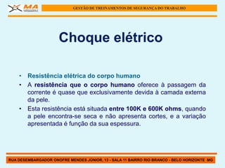 GESTÃO DE TREINAMENTOS DE SEGURANÇA DO TRABALHO




                      Choque elétrico

    • Resistência elétrica do corpo humano
    • A resistência que o corpo humano oferece à passagem da
      corrente é quase que exclusivamente devida à camada externa
      da pele.
    • Esta resistência está situada entre 100K e 600K ohms, quando
      a pele encontra-se seca e não apresenta cortes, e a variação
      apresentada é função da sua espessura.




RUA DESEMBARGADOR ONOFRE MENDES JÚNIOR, 13 - SALA 11 BAIRRO RIO BRANCO - BELO HORIZONTE MG
 