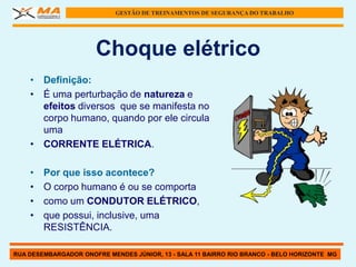 GESTÃO DE TREINAMENTOS DE SEGURANÇA DO TRABALHO




                      Choque elétrico
    • Definição:
    • É uma perturbação de natureza e
      efeitos diversos que se manifesta no
      corpo humano, quando por ele circula
      uma
    • CORRENTE ELÉTRICA.

    •   Por que isso acontece?
    •   O corpo humano é ou se comporta
    •   como um CONDUTOR ELÉTRICO,
    •   que possui, inclusive, uma
        RESISTÊNCIA.

RUA DESEMBARGADOR ONOFRE MENDES JÚNIOR, 13 - SALA 11 BAIRRO RIO BRANCO - BELO HORIZONTE MG
 