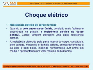 GESTÃO DE TREINAMENTOS DE SEGURANÇA DO TRABALHO




                      Choque elétrico
   • Resistência elétrica do corpo humano
   • Quando a pele encontra-se úmida, condição mais facilmente
     encontrada na prática, a resistência elétrica do corpo
     diminui. Cortes também oferecem uma baixa resistência
     elétrica.
   • A resistência oferecida pela parte interna do corpo, constituída,
     pelo sangue, músculos e demais tecidos, comparativamente à
     da pele é bem baixa, medindo normalmente 300 ohms em
     média e apresentando um valor máximo de 500 ohms.




RUA DESEMBARGADOR ONOFRE MENDES JÚNIOR, 13 - SALA 11 BAIRRO RIO BRANCO - BELO HORIZONTE MG
 