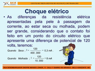 GESTÃO DE TREINAMENTOS DE SEGURANÇA DO TRABALHO




                      Choque elétrico
• As     diferenças  da   resistência  elétrica
  apresentadas pela pele à passagem da
  corrente, ao estar seca ou molhada, podem
  ser grande, considerando que o contato foi
  feito em um ponto do circuito elétrico que
  apresente uma diferença de potencial de 120
  volts, teremos:
                              120
   Quando Seca ;                           0 ,3 mA .
                            400 . 000
                                  120
   Quando Molhada ;                          8 mA
                                15 . 000

RUA DESEMBARGADOR ONOFRE MENDES JÚNIOR, 13 - SALA 11 BAIRRO RIO BRANCO - BELO HORIZONTE MG
 