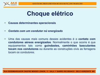 GESTÃO DE TREINAMENTOS DE SEGURANÇA DO TRABALHO




                      Choque elétrico
• Causas determinantes operacionais

• Contato com um condutor nú energizado

• Uma das causas mais comuns desses acidentes é o contato com
  condutores aéreos energizados. Normalmente o que ocorre é que
  equipamentos tais como guindastes, caminhões basculantes
  tocam nos condutores ou durante as construções civis as ferragens
  tocam os condutores.




RUA DESEMBARGADOR ONOFRE MENDES JÚNIOR, 13 - SALA 11 BAIRRO RIO BRANCO - BELO HORIZONTE MG
 