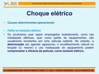 GESTÃO DE TREINAMENTOS DE SEGURANÇA DO TRABALHO




                      Choque elétrico
• Causas determinantes operacionais

• Falha na isolação elétrica
• Os condutores quer sejam empregados isoladamente, como nas
  instalações elétricas, quer como partes de equipamentos, são
  usualmente recobertos por uma película isolante. No entanto, a
  deterioração por agentes agressivos, o envelhecimento natural ou
  forçado ou mesmo o uso inadequado do equipamento podem
  comprometer a eficácia da película, como isolante elétrico.




RUA DESEMBARGADOR ONOFRE MENDES JÚNIOR, 13 - SALA 11 BAIRRO RIO BRANCO - BELO HORIZONTE MG
 