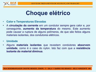 GESTÃO DE TREINAMENTOS DE SEGURANÇA DO TRABALHO




                      Choque elétrico
• Calor e Temperaturas Elevadas
• A circulação da corrente em um condutor sempre gera calor e, por
  conseguinte, aumento da temperatura do mesmo. Este aumento
  pode causar a ruptura de alguns polímeros, de que são feitos alguns
  materiais isolantes, dos condutores elétricos.

• Umidade
• Alguns materiais isolantes que revestem condutores absorvem
  umidade, como é o caso do nylon. Isto faz com que a resistência
  isolante do material diminua.




RUA DESEMBARGADOR ONOFRE MENDES JÚNIOR, 13 - SALA 11 BAIRRO RIO BRANCO - BELO HORIZONTE MG
 