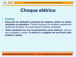 GESTÃO DE TREINAMENTOS DE SEGURANÇA DO TRABALHO




                      Choque elétrico
• Oxidação
• Esta pode ser atribuída à presença de oxigênio, ozônio ou outros
  oxidantes na atmosfera. O ozônio torna-se um problema especial em
  ambientes fechados, nos quais operem motores, geradores.
• Estes produzem em seu funcionamento arcos elétricos, que por
  sua vez geram o ozônio. O ozônio é o oxigênio em sua forma mais
  instável e reativa;




RUA DESEMBARGADOR ONOFRE MENDES JÚNIOR, 13 - SALA 11 BAIRRO RIO BRANCO - BELO HORIZONTE MG
 