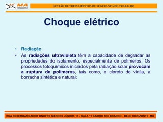 GESTÃO DE TREINAMENTOS DE SEGURANÇA DO TRABALHO




                      Choque elétrico

     • Radiação
     • As radiações ultravioleta têm a capacidade de degradar as
       propriedades do isolamento, especialmente de polímeros. Os
       processos fotoquímicos iniciados pela radiação solar provocam
       a ruptura de polímeros, tais como, o cloreto de vinila, a
       borracha sintética e natural;




RUA DESEMBARGADOR ONOFRE MENDES JÚNIOR, 13 - SALA 11 BAIRRO RIO BRANCO - BELO HORIZONTE MG
 