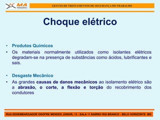 GESTÃO DE TREINAMENTOS DE SEGURANÇA DO TRABALHO




                      Choque elétrico

• Produtos Químicos
• Os materiais normalmente utilizados como isolantes elétricos
  degradam-se na presença de substâncias como ácidos, lubrificantes e
  sais.

• Desgaste Mecânico
• As grandes causas de danos mecânicos ao isolamento elétrico são
  a abrasão, o corte, a flexão e torção do recobrimento dos
  condutores



RUA DESEMBARGADOR ONOFRE MENDES JÚNIOR, 13 - SALA 11 BAIRRO RIO BRANCO - BELO HORIZONTE MG
 