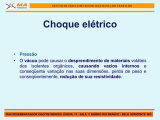 GESTÃO DE TREINAMENTOS DE SEGURANÇA DO TRABALHO




                      Choque elétrico

    • Pressão
    • O vácuo pode causar o desprendimento de materiais voláteis
      dos isolantes orgânicos, causando vazios internos e
      conseqüente variação nas suas dimensões, perda de peso e
      conseqüentemente, redução de sua resistividade.




RUA DESEMBARGADOR ONOFRE MENDES JÚNIOR, 13 - SALA 11 BAIRRO RIO BRANCO - BELO HORIZONTE MG
 