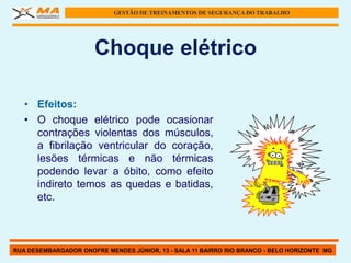 GESTÃO DE TREINAMENTOS DE SEGURANÇA DO TRABALHO




                      Choque elétrico

   • Efeitos:
   • O choque elétrico pode ocasionar
     contrações violentas dos músculos,
     a fibrilação ventricular do coração,
     lesões térmicas e não térmicas
     podendo levar a óbito, como efeito
     indireto temos as quedas e batidas,
     etc.



RUA DESEMBARGADOR ONOFRE MENDES JÚNIOR, 13 - SALA 11 BAIRRO RIO BRANCO - BELO HORIZONTE MG
 