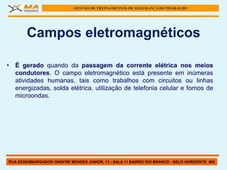 GESTÃO DE TREINAMENTOS DE SEGURANÇA DO TRABALHO




       Campos eletromagnéticos

• É gerado quando da passagem da corrente elétrica nos meios
  condutores. O campo eletromagnético está presente em inúmeras
  atividades humanas, tais como trabalhos com circuitos ou linhas
  energizadas, solda elétrica, utilização de telefonia celular e fornos de
  microondas.




RUA DESEMBARGADOR ONOFRE MENDES JÚNIOR, 13 - SALA 11 BAIRRO RIO BRANCO - BELO HORIZONTE MG
 