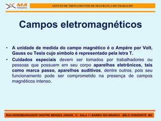 GESTÃO DE TREINAMENTOS DE SEGURANÇA DO TRABALHO




       Campos eletromagnéticos

• A unidade de medida do campo magnético é o Ampère por Volt,
  Gauss ou Tesla cujo símbolo é representado pela letra T.
• Cuidados especiais devem ser tomados por trabalhadores ou
  pessoas que possuem em seu corpo aparelhos eletrônicos, tais
  como marca passo, aparelhos auditivos, dentre outros, pois seu
  funcionamento pode ser comprometido na presença de campos
  magnéticos intenso.




RUA DESEMBARGADOR ONOFRE MENDES JÚNIOR, 13 - SALA 11 BAIRRO RIO BRANCO - BELO HORIZONTE MG
 