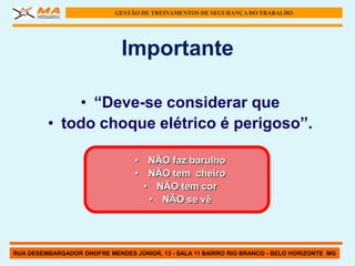 GESTÃO DE TREINAMENTOS DE SEGURANÇA DO TRABALHO




                              Importante

             • “Deve-se considerar que
         • todo choque elétrico é perigoso”.

                                 • NÃO faz barulho
                                 • NÃO tem cheiro
                                   • NÃO tem cor
                                    • NÃO se vê




RUA DESEMBARGADOR ONOFRE MENDES JÚNIOR, 13 - SALA 11 BAIRRO RIO BRANCO - BELO HORIZONTE MG
 