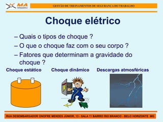 GESTÃO DE TREINAMENTOS DE SEGURANÇA DO TRABALHO




                       Choque elétrico
    – Quais o tipos de choque ?
    – O que o choque faz com o seu corpo ?
    – Fatores que determinam a gravidade do
      choque ?
Choque estático            Choque dinâmico             Descargas atmosféricas




RUA DESEMBARGADOR ONOFRE MENDES JÚNIOR, 13 - SALA 11 BAIRRO RIO BRANCO - BELO HORIZONTE MG
 