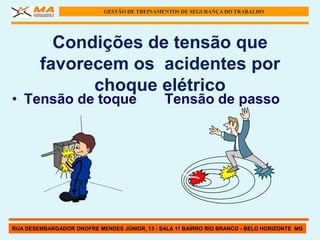 GESTÃO DE TREINAMENTOS DE SEGURANÇA DO TRABALHO




          Condições de tensão que
        favorecem os acidentes por
              choque elétrico
• Tensão de toque                              Tensão de passo




RUA DESEMBARGADOR ONOFRE MENDES JÚNIOR, 13 - SALA 11 BAIRRO RIO BRANCO - BELO HORIZONTE MG
 