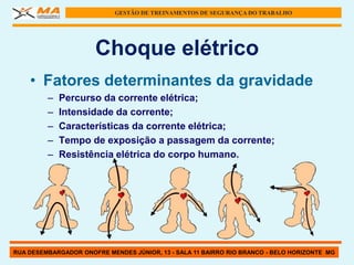 GESTÃO DE TREINAMENTOS DE SEGURANÇA DO TRABALHO




                      Choque elétrico
    • Fatores determinantes da gravidade
         –   Percurso da corrente elétrica;
         –   Intensidade da corrente;
         –   Características da corrente elétrica;
         –   Tempo de exposição a passagem da corrente;
         –   Resistência elétrica do corpo humano.




RUA DESEMBARGADOR ONOFRE MENDES JÚNIOR, 13 - SALA 11 BAIRRO RIO BRANCO - BELO HORIZONTE MG
 