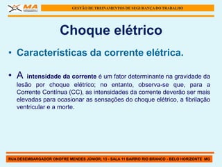 GESTÃO DE TREINAMENTOS DE SEGURANÇA DO TRABALHO




                      Choque elétrico
• Características da corrente elétrica.

• A    intensidade da corrente é um fator determinante na gravidade da
   lesão por choque elétrico; no entanto, observa-se que, para a
   Corrente Contínua (CC), as intensidades da corrente deverão ser mais
   elevadas para ocasionar as sensações do choque elétrico, a fibrilação
   ventricular e a morte.




RUA DESEMBARGADOR ONOFRE MENDES JÚNIOR, 13 - SALA 11 BAIRRO RIO BRANCO - BELO HORIZONTE MG
 