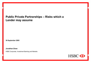 1
Public Private Partnerships – Risks which a
Lender may assume
30 September 2005
Jonathan Drew
HSBC Corporate, Investment Banking and Markets
 