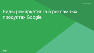 Proprietary + Confidential
Виды ремаркетинга в рекламных
продуктах Google
 