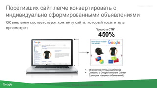 Proprietary + Confidential
Посетивших сайт легче конвертировать с
индивидуально сформированными объявлениями
* Source: Google Internal data
Объявления соответствуют контенту сайта, который посетитель
просмотрел Прирост в CTR*
450%
• Множество готовых шаблонов
• Связаны с Google Merchant Center
(Центром товарных объявлений)
 