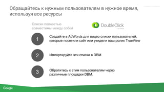 Proprietary + Confidential
Обращайтесь к нужным пользователям в нужное время,
используя все ресурсы
Списки полностью
совместимы между собой
1
2
3
Создайте в AdWords для видео списки пользователей,
которые посетили сайт или увидели ваш ролик TrueView
Импортируйте эти списки в DBM
Обратитесь к этим пользователям через
различные площадки DBM.
 