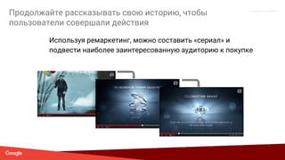 Proprietary + Confidential
Продолжайте рассказывать свою историю, чтобы
пользователи совершали действия
Используя ремаркетинг, можно составить «сериал» и
подвести наиболее заинтересованную аудиторию к покупке
 