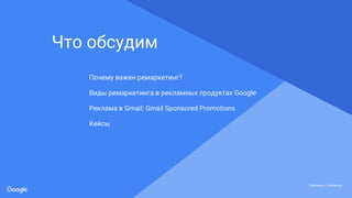 Proprietary + ConfidentialProprietary + Confidential
Proprietary + Confidential
Что обсудим
Почему важен ремаркетинг?
Виды ремаркетинга в рекламных продуктах Google
Реклама в Gmail: Gmail Sponsored Promotions
Кейсы
 
