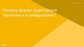Proprietary + Confidential
Почему важны аудиторные
таргетинги и ремаркетинг?
 