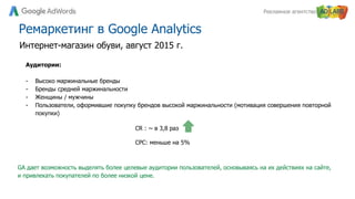 Рекламное агентство
Ремаркетинг в Google Analytics
Аудитории:
- Высоко маржинальные бренды
- Бренды средней маржинальности
- Женщины / мужчины
- Пользователи, оформившие покупку брендов высокой маржинальности (мотивация совершения повторной
покупки)
Интернет-магазин обуви, август 2015 г.
CR : ~ в 3,8 раз
CPC: меньше на 5%
GA дает возможность выделять более целевые аудитории пользователей, основываясь на их действиях на сайте,
и привлекать покупателей по более низкой цене.
 
