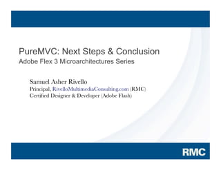PureMVC: Next Steps & Conclusion
Adobe Flex 3 Microarchitectures Series


            Samuel Asher Rivello
            Principal, RivelloMultimediaConsulting.com (RMC)
            Certiﬁed Designer & Developer (Adobe Flash)




2007 Adobe Systems Incorporated. All Rights Reserved.
 