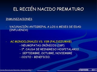 EL RECIÉN NACIDO PREMATURO

INMUNIZACIONES

-   VACUNACIÓN ANTIGRIPAL A LOS 6 MESES DE EDAD
    (INFLUENZA)



-   AC MONOCLONALES VS. VSR (PALIVIZUMAB)
         - NEUMOPATAS CRÓNICOS (DBP)
         - 1ª. CAUSA DE REINGRESO HOSPITALARIO
         - SEPTIEMBRE, OCTUBRE, NOVIEMBRE
         - COSTO – BENEFICIO.
 