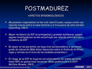POSTMADUREZ
                     ASPECTOS EPIDEMIOLÓGICOS

   Mecanismos responsables no han sido identificados, aunque existe una
    relación inversa entre la edad materna y la frecuencia de esta entidad
    (Zwerdling, 1967).

   Mayor incidencia de ECP en primigestas y grandes multíparas, aunque
    algunos investigadores no han encontrado una relación entre paridad e
    incidencia de ECP

   Es mayor en las pacientes con bajo nivel socioeconómico y con menor
    grado de educación (Más datos imprecisos sobre la fecha de su última
    regla y retraso en el inicio de los cuidados prenatales ).

   El riesgo de un ECP en mujeres con antecedente del mismo asciende
    hasta 50% en gestaciones sucesivas. (Base genética para el ECP?
    McClure-Browne, 1963)
 