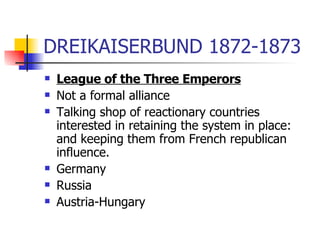 DREIKAISERBUND 1872-1873 League of the Three Emperors Not a formal alliance Talking shop of reactionary countries interested in retaining the system in place: and keeping them from French republican influence. Germany Russia Austria-Hungary 