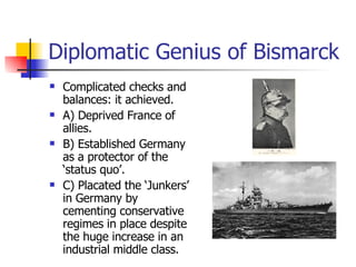 Diplomatic Genius of Bismarck Complicated checks and balances: it achieved. A) Deprived France of allies. B) Established Germany as a protector of the ‘status quo’.  C) Placated the ‘Junkers’ in Germany by cementing conservative regimes in place despite the huge increase in an industrial middle class. 