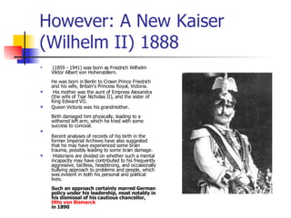 However: A New Kaiser (Wilhelm II) 1888 (1859 - 1941) was born as Friedrich Wilhelm Viktor Albert von Hohenzollern.  He was born in Berlin to Crown Prince Friedrich and his wife, Britain's Princess Royal, Victoria. His mother was the aunt of Empress Alexandra (the wife of Tsar Nicholas II), and the sister of King Edward VII.  Queen Victoria was his grandmother.  Birth damaged him physically, leading to a withered left arm, which he tried with some success to conceal. Recent analyses of records of his birth in the former Imperial Archives have also suggested that he may have experienced some brain trauma, possibly leading to some brain damage. Historians are divided on whether such a mental incapacity may have contributed to his frequently aggressive, tactless, headstrong, and occasionally bullying approach to problems and people, which was evident in both his personal and political lives.  Such an approach certainly marred German policy under his leadership, most notably in his dismissal of his cautious chancellor,  Otto von Bismarck   in 1890 