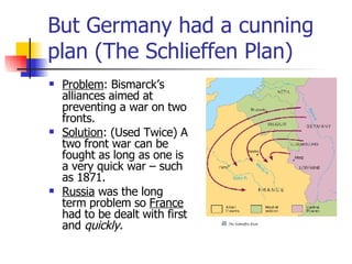 But Germany had a cunning plan (The Schlieffen Plan) Problem : Bismarck’s alliances aimed at preventing a war on two fronts. Solution : (Used Twice) A two front war can be fought as long as one is a very quick war – such as 1871. Russia  was the long term problem so  France  had to be dealt with first and  quickly. 