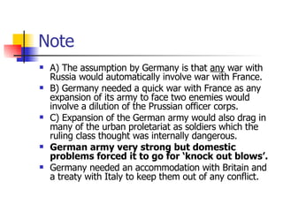 Note A) The assumption by Germany is that  any  war with Russia would automatically involve war with France. B) Germany needed a quick war with France as any expansion of its army to face two enemies would involve a dilution of the Prussian officer corps. C) Expansion of the German army would also drag in many of the urban proletariat as soldiers which the ruling class thought was internally dangerous. German army very strong but domestic problems forced it to go for ‘knock out blows’. Germany needed an accommodation with Britain and a treaty with Italy to keep them out of any conflict. 