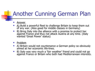 Another Cunning German Plan Answer  A)  Build a powerful fleet to challenge Britain to keep them out of any war. (Also good for middle classes in Germany) B) Bring Italy into the alliance with a promise to protect her against France and thus not attack Austria at any time. (Italy wanted ‘Great Power’ status) Problem   A) Britain would not countenance a German policy so obviously aimed at her economic life-lines. B) Italy was very much a ‘fair weather’ friend and could not go against France or Britain who both had Mediterranean interests. 