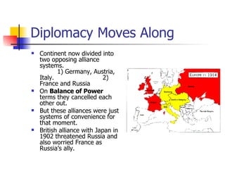 Diplomacy Moves Along Continent now divided into two opposing alliance systems.  1) Germany, Austria, Italy.  2) France and Russia On  Balance of Power  terms they cancelled each other out. But these alliances were just systems of convenience for that moment. British alliance with Japan in 1902 threatened Russia and also worried France as Russia’s ally. 