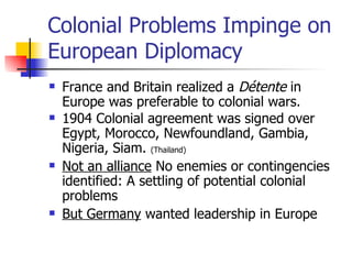 Colonial Problems Impinge on European Diplomacy France and Britain realized a  Détente  in Europe was preferable to colonial wars. 1904 Colonial agreement was signed over Egypt, Morocco, Newfoundland, Gambia, Nigeria, Siam.  (Thailand) Not an alliance  No enemies or contingencies identified: A settling of potential colonial problems But Germany  wanted leadership in Europe 